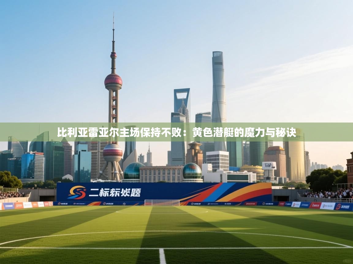 比利亚雷亚尔主场保持不败：黄色潜艇的魔力与秘诀  第2张